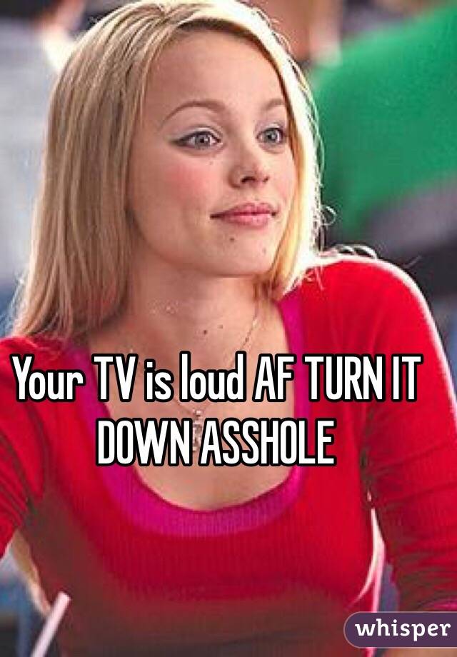 Your TV is loud AF TURN IT DOWN ASSHOLE