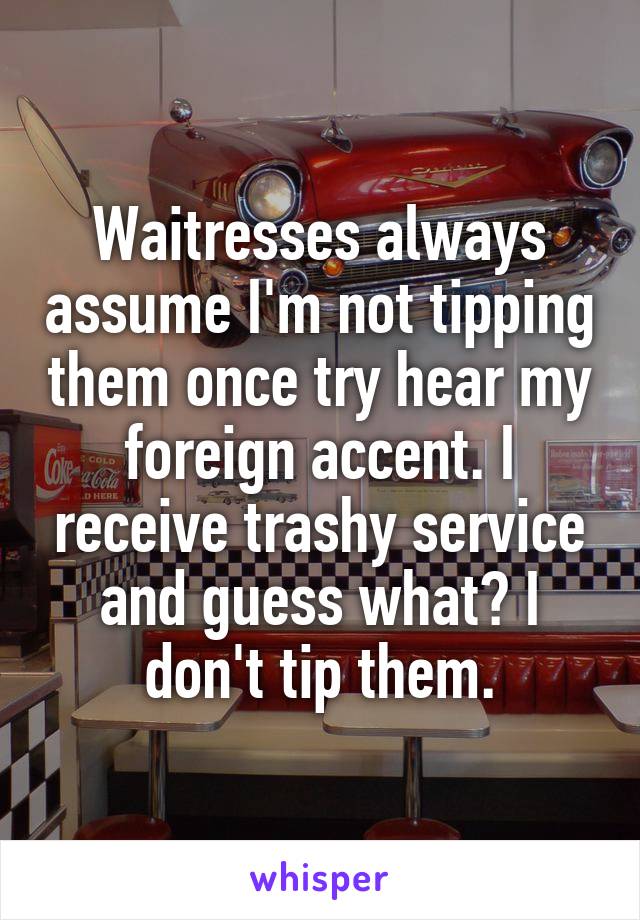 Waitresses always assume I'm not tipping them once try hear my foreign accent. I receive trashy service and guess what? I don't tip them.