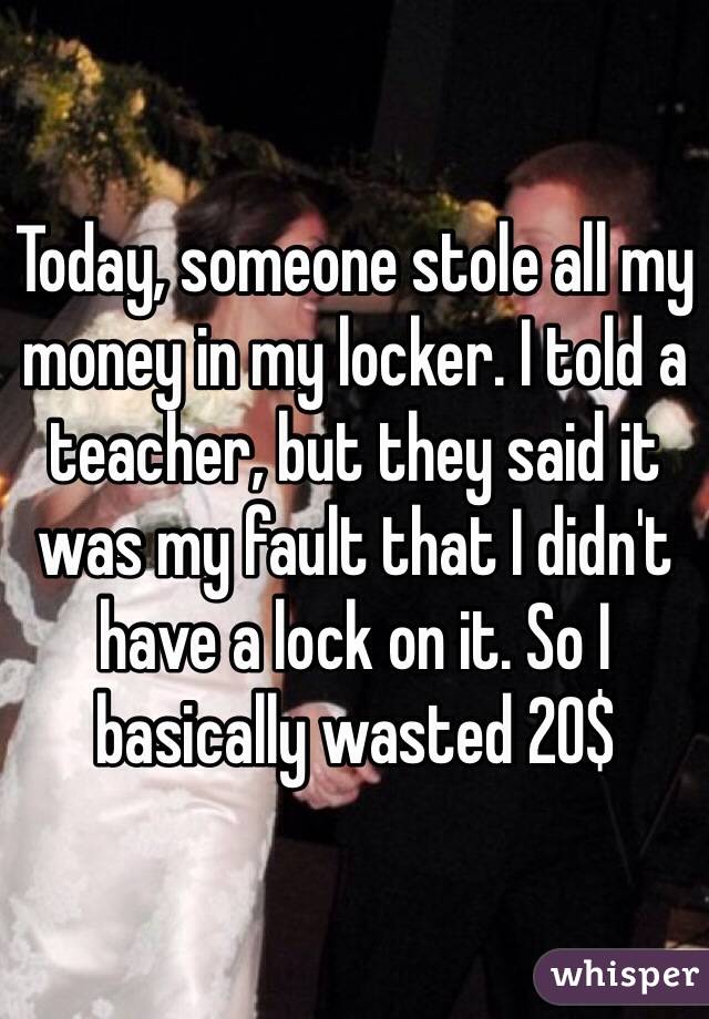 Today, someone stole all my money in my locker. I told a teacher, but they said it was my fault that I didn't have a lock on it. So I basically wasted 20$