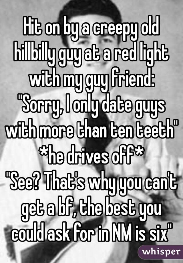 Hit on by a creepy old hillbilly guy at a red light with my guy friend:
"Sorry, I only date guys with more than ten teeth"
*he drives off*
"See? That's why you can't get a bf, the best you could ask for in NM is six"
