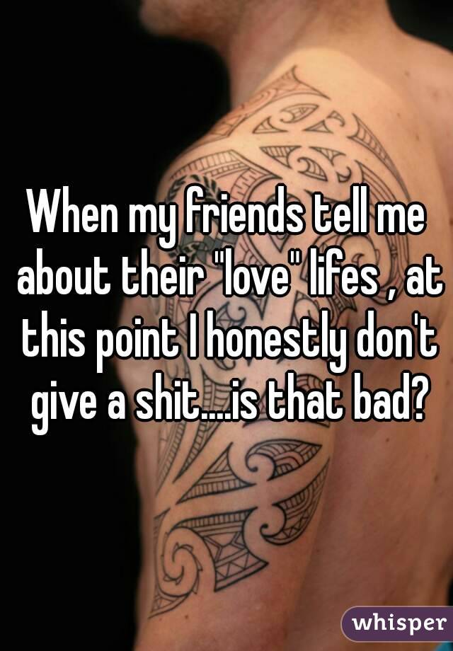 When my friends tell me about their "love" lifes , at this point I honestly don't give a shit....is that bad?
