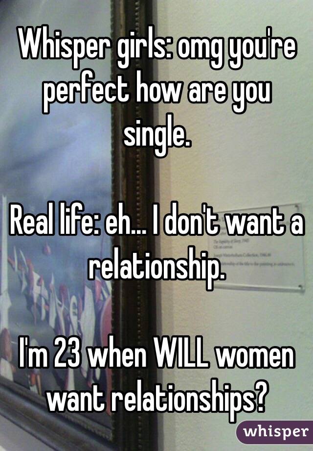 Whisper girls: omg you're perfect how are you single.

Real life: eh... I don't want a relationship. 

I'm 23 when WILL women want relationships?