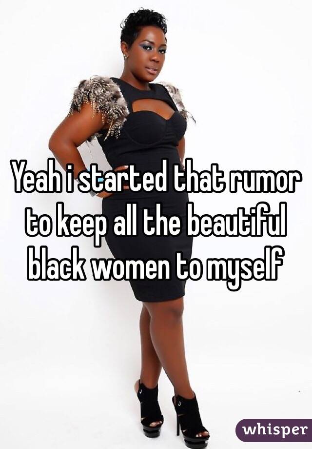 Yeah i started that rumor to keep all the beautiful black women to myself
