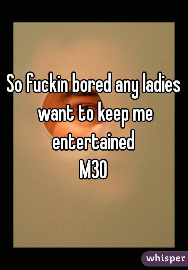 So fuckin bored any ladies want to keep me entertained 
M30