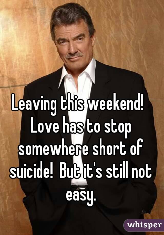 Leaving this weekend!  Love has to stop somewhere short of suicide!  But it's still not easy.