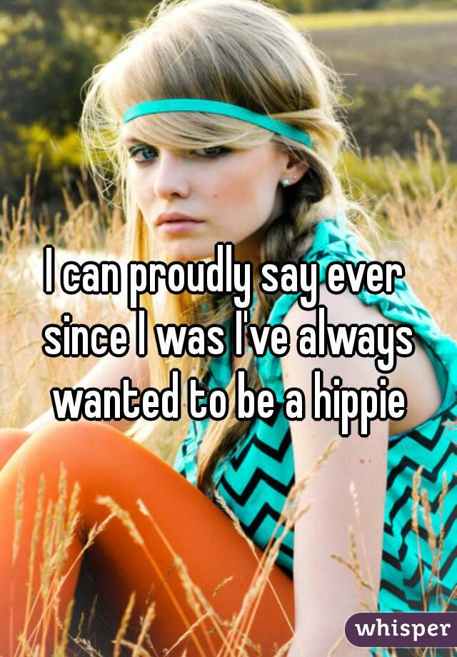 I can proudly say ever since I was I've always wanted to be a hippie