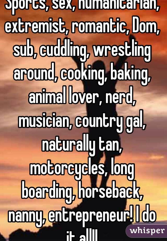 Sports, sex, humanitarian, extremist, romantic, Dom, sub, cuddling, wrestling around, cooking, baking, animal lover, nerd, musician, country gal, naturally tan, motorcycles, long boarding, horseback, nanny, entrepreneur! I do it all!!