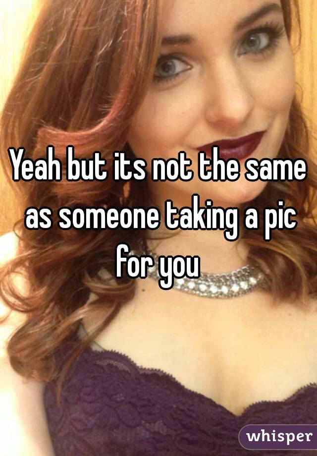 Yeah but its not the same as someone taking a pic for you 