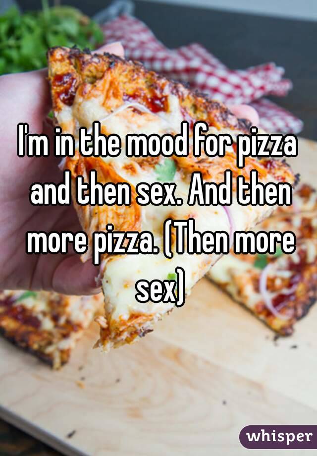 I'm in the mood for pizza and then sex. And then more pizza. (Then more sex)