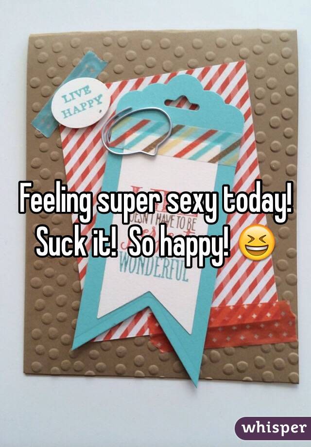 Feeling super sexy today! Suck it!  So happy! ðŸ˜†