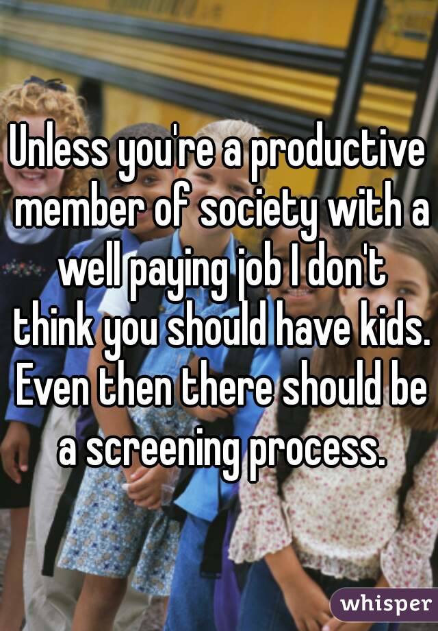 Unless you're a productive member of society with a well paying job I don't think you should have kids. Even then there should be a screening process.