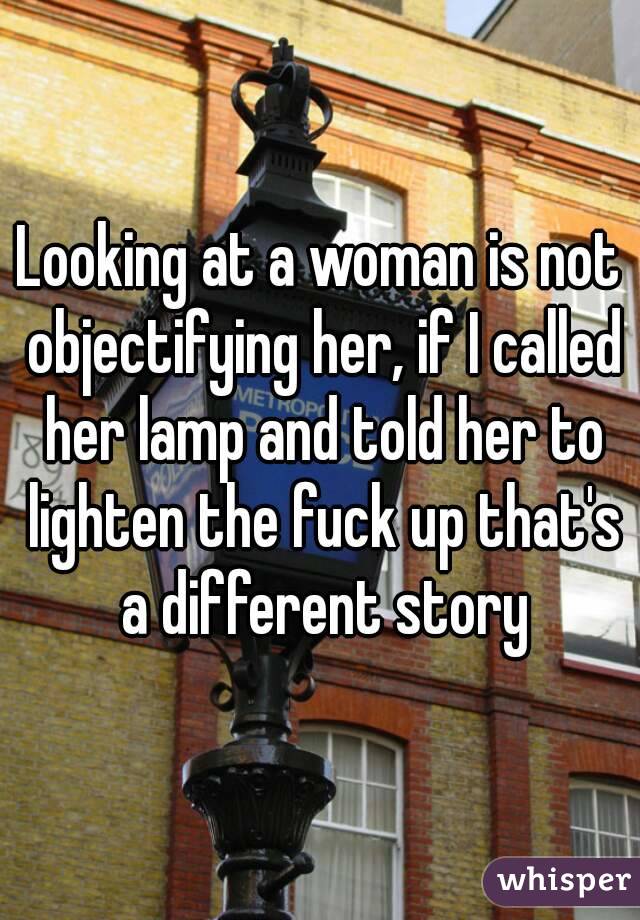 Looking at a woman is not objectifying her, if I called her lamp and told her to lighten the fuck up that's a different story