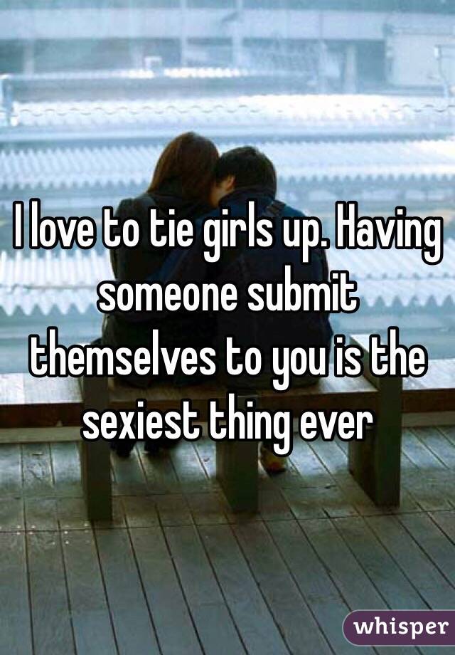 I love to tie girls up. Having someone submit themselves to you is the sexiest thing ever 