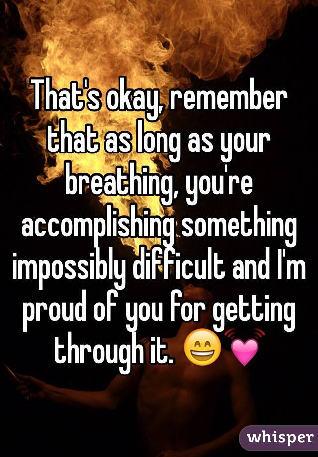 That's okay, remember that as long as your breathing, you're accomplishing something impossibly difficult and I'm proud of you for getting through it. 😄💓