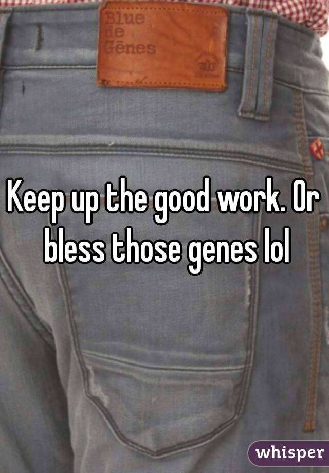 Keep up the good work. Or bless those genes lol