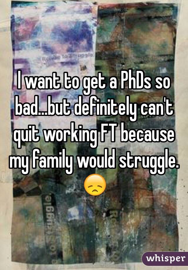 I want to get a PhDs so bad...but definitely can't quit working FT because my family would struggle. 😞
