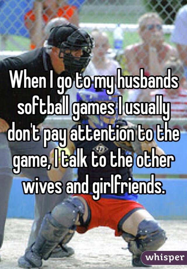 When I go to my husbands softball games I usually don't pay attention to the game, I talk to the other wives and girlfriends. 