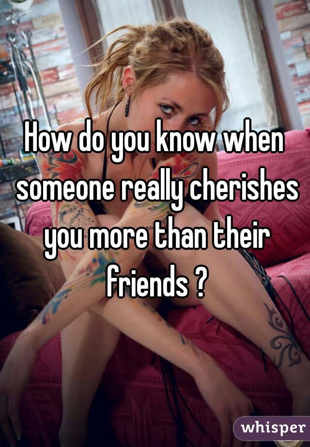 How do you know when someone really cherishes you more than their friends ?
