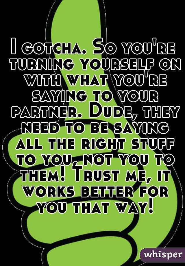 I gotcha. So you're turning yourself on with what you're saying to your partner. Dude, they need to be saying all the right stuff to you, not you to them! Trust me, it works better for you that way!