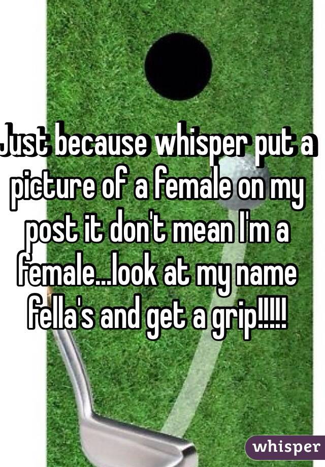 Just because whisper put a picture of a female on my post it don't mean I'm a female...look at my name fella's and get a grip!!!!! 