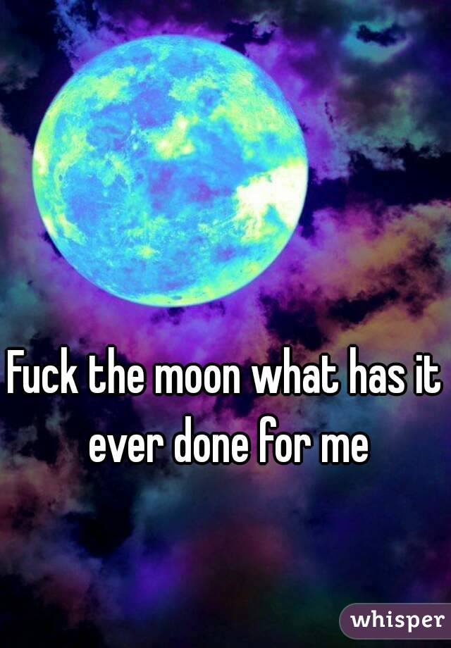Fuck the moon what has it ever done for me