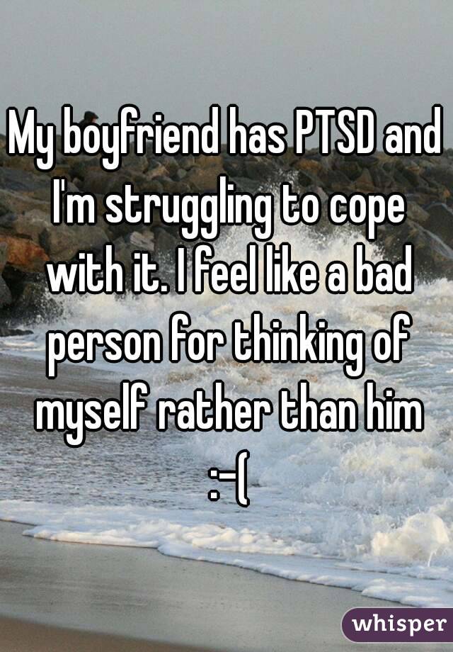 My boyfriend has PTSD and I'm struggling to cope with it. I feel like a bad person for thinking of myself rather than him :-(