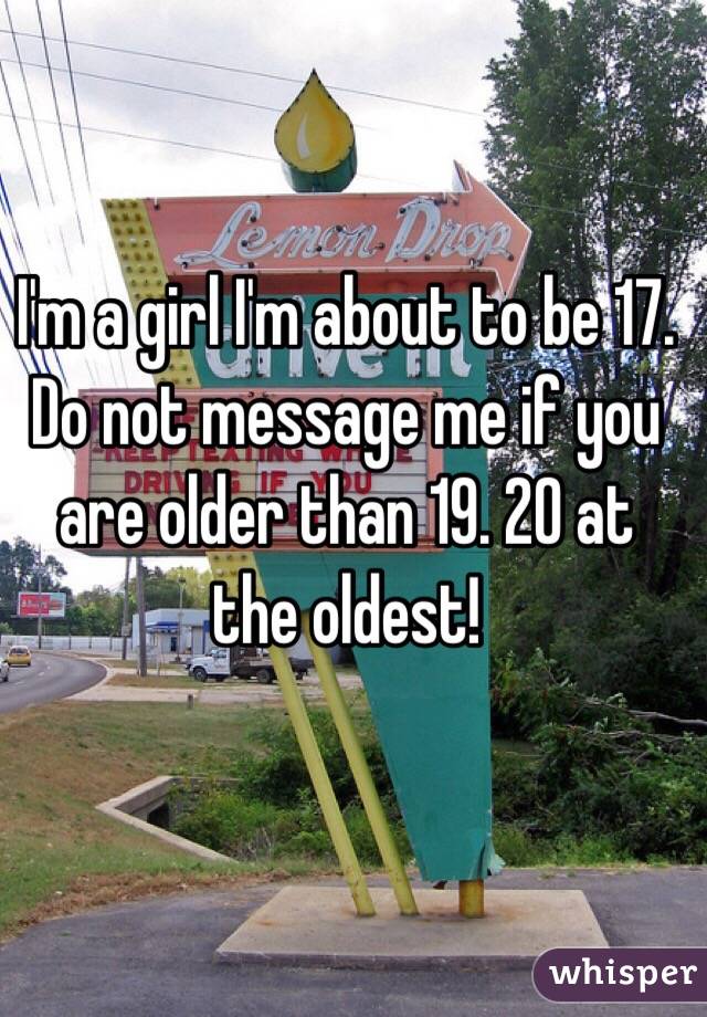 I'm a girl I'm about to be 17. Do not message me if you are older than 19. 20 at the oldest!