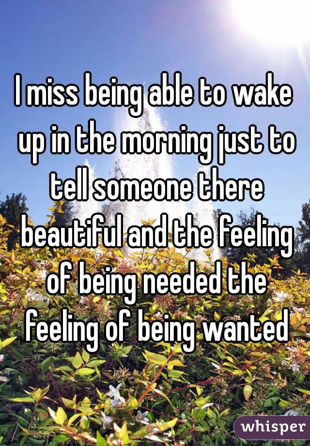 I miss being able to wake up in the morning just to tell someone there beautiful and the feeling of being needed the feeling of being wanted