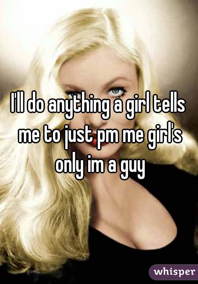 I'll do anything a girl tells me to just pm me girl's only im a guy