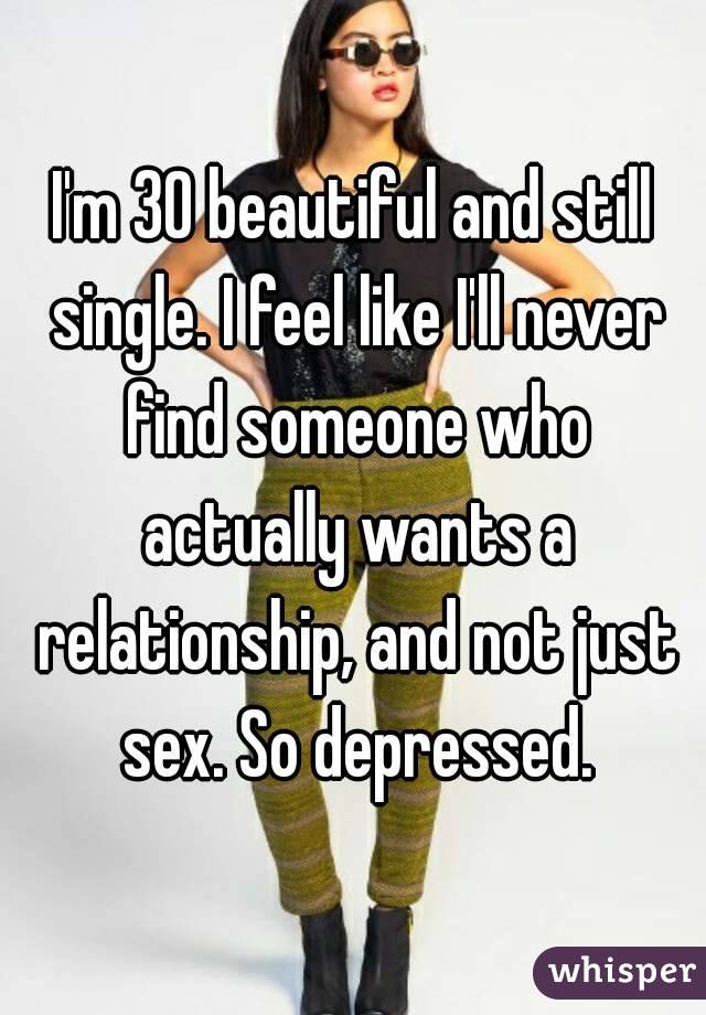 I'm 30 beautiful and still single. I feel like I'll never find someone who actually wants a relationship, and not just sex. So depressed.