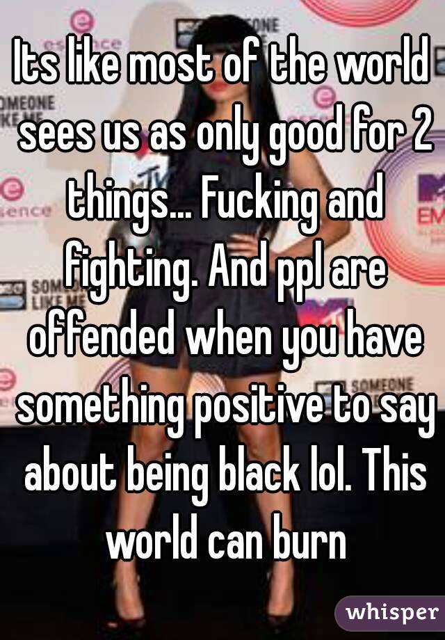 Its like most of the world sees us as only good for 2 things... Fucking and fighting. And ppl are offended when you have something positive to say about being black lol. This world can burn