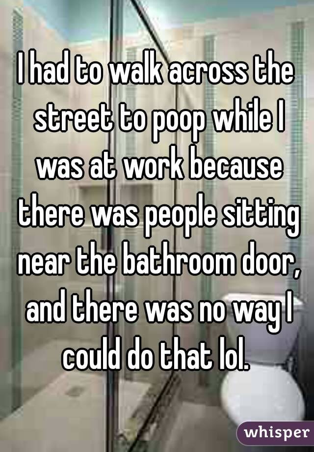 I had to walk across the street to poop while I was at work because there was people sitting near the bathroom door, and there was no way I could do that lol. 