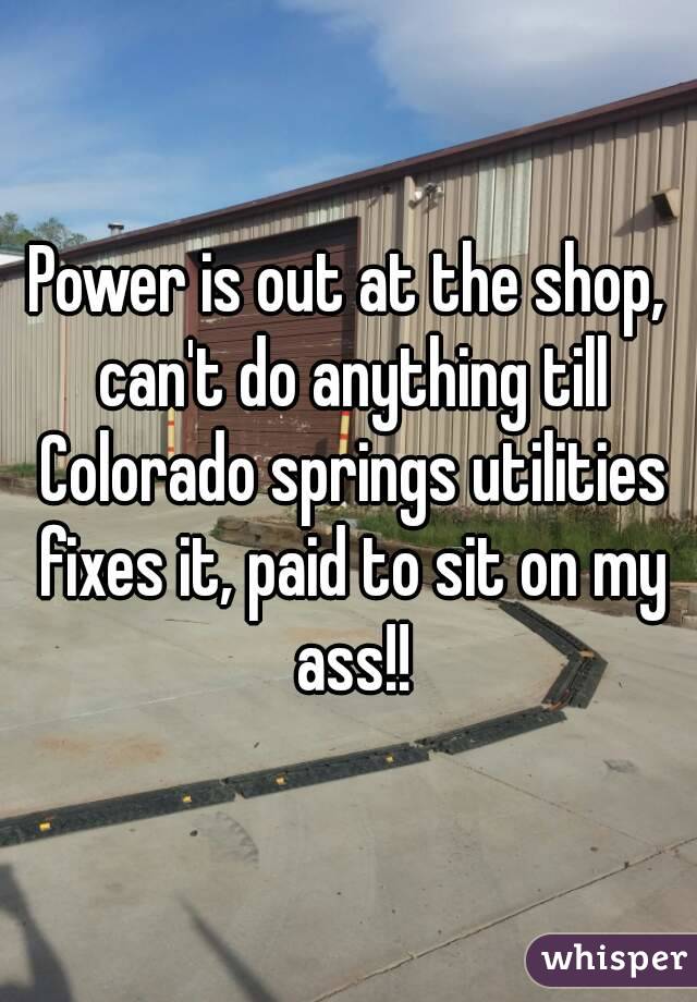 Power is out at the shop, can't do anything till Colorado springs utilities fixes it, paid to sit on my ass!!