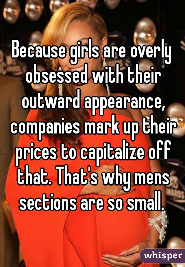 Because girls are overly obsessed with their outward appearance, companies mark up their prices to capitalize off that. That's why mens sections are so small. 