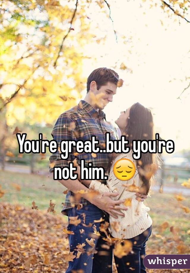 You're great..but you're not him. 😔