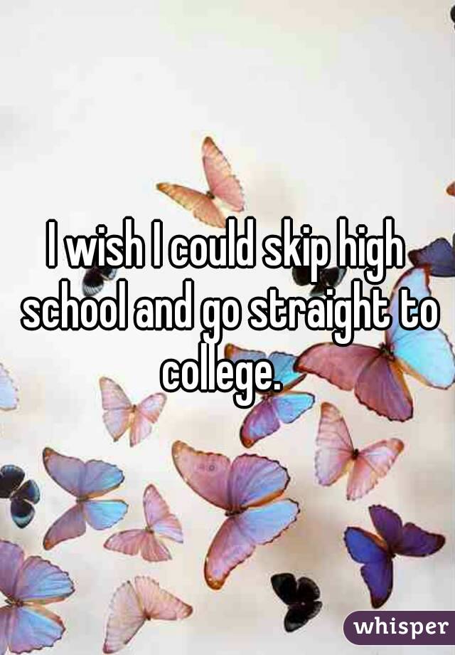I wish I could skip high school and go straight to college.  