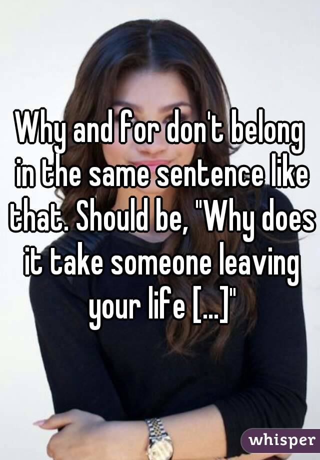 Why and for don't belong in the same sentence like that. Should be, "Why does it take someone leaving your life [...]"