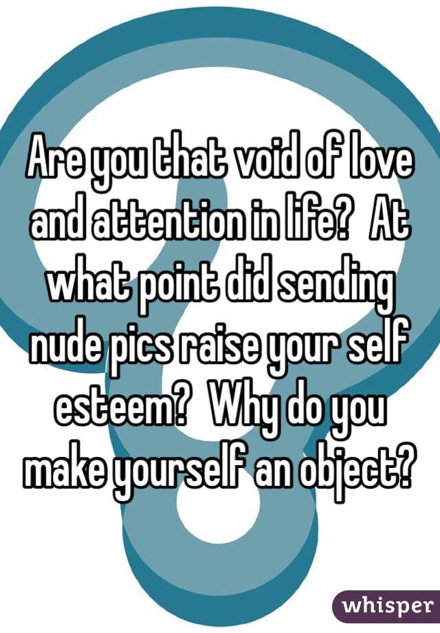 Are you that void of love and attention in life?  At what point did sending nude pics raise your self esteem?  Why do you make yourself an object?