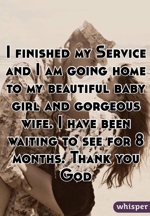 I finished my Service and I am going home to my beautiful baby girl and gorgeous wife. I have been waiting to see for 8 months. Thank you God