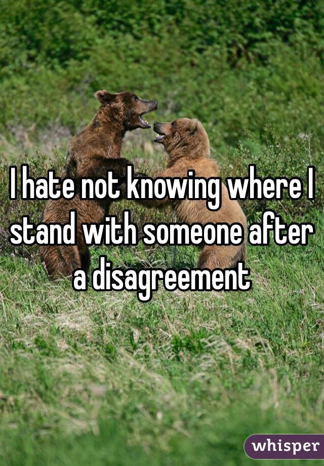 I hate not knowing where I stand with someone after a disagreement 