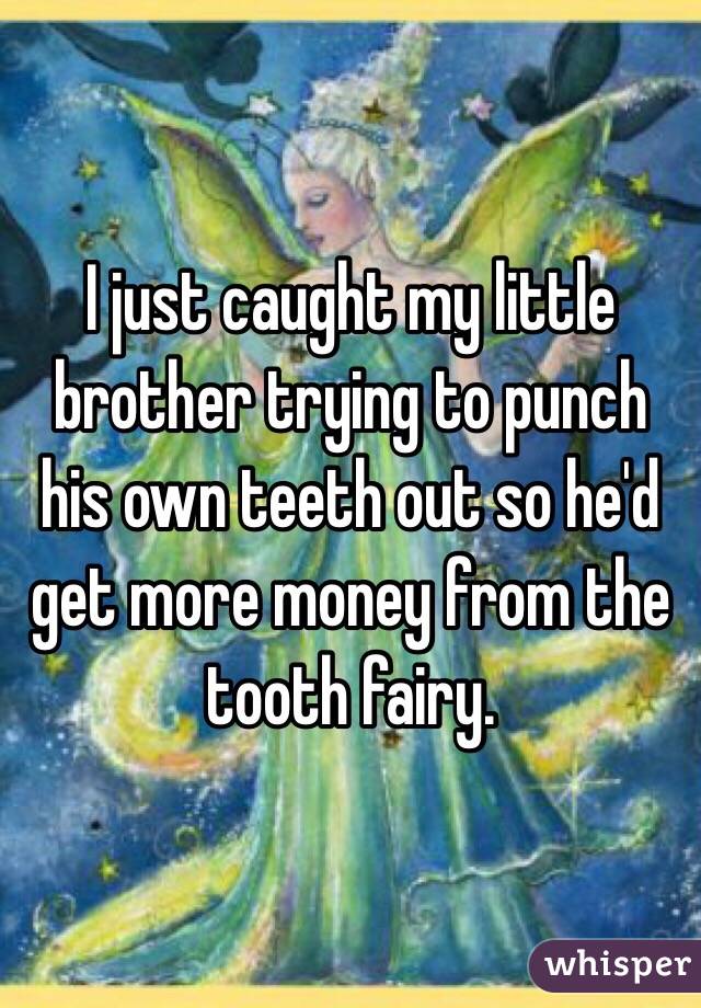 I just caught my little brother trying to punch his own teeth out so he'd get more money from the tooth fairy.