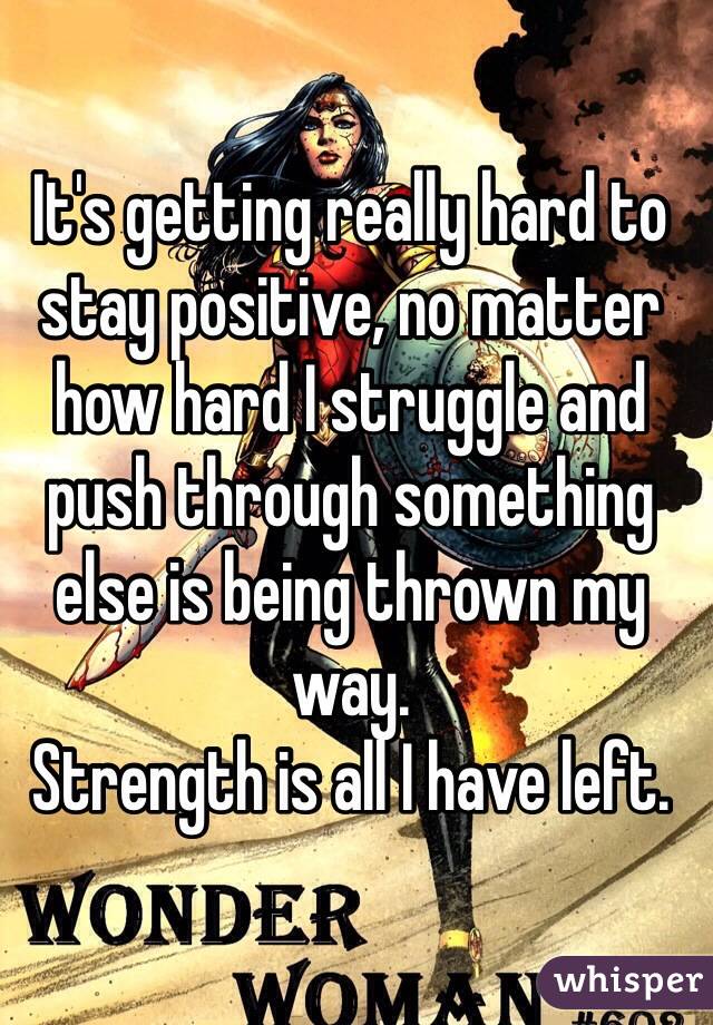 It's getting really hard to stay positive, no matter how hard I struggle and push through something else is being thrown my way. 
Strength is all I have left.