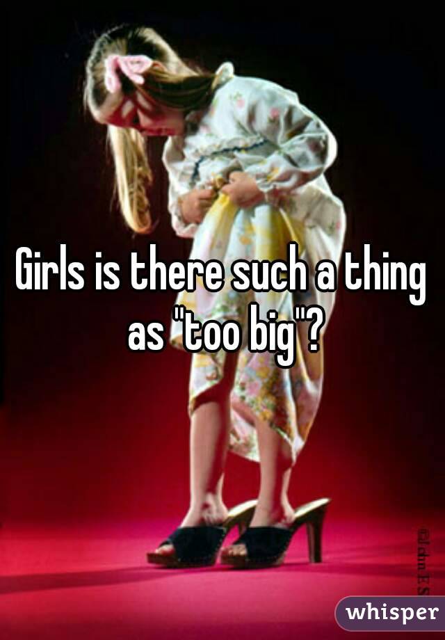 Girls is there such a thing as "too big"?