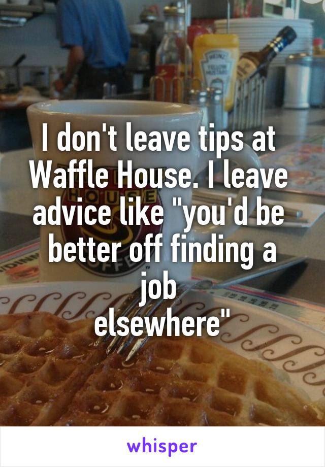 I don't leave tips at 
Waffle House. I leave 
advice like "you'd be 
better off finding a job 
elsewhere"