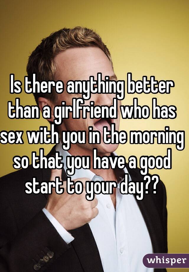 Is there anything better than a girlfriend who has sex with you in the morning so that you have a good start to your day??