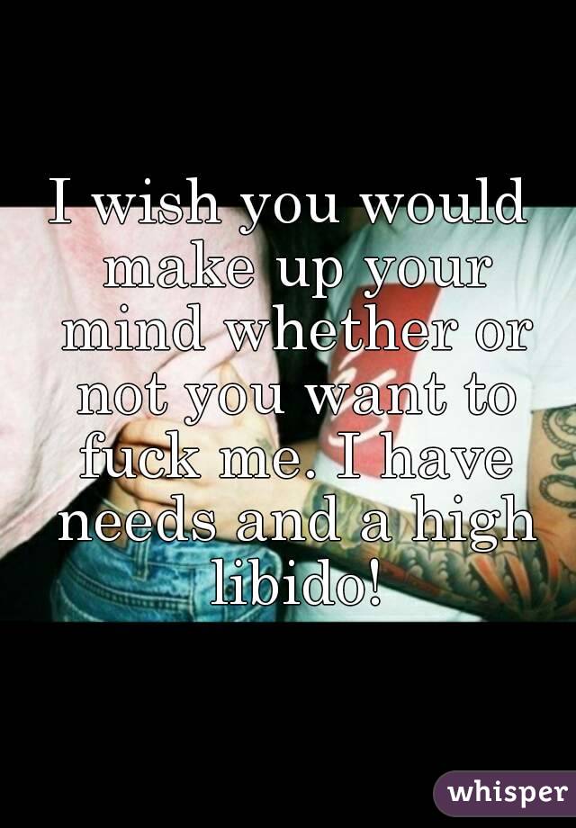 I wish you would make up your mind whether or not you want to fuck me. I have needs and a high libido!