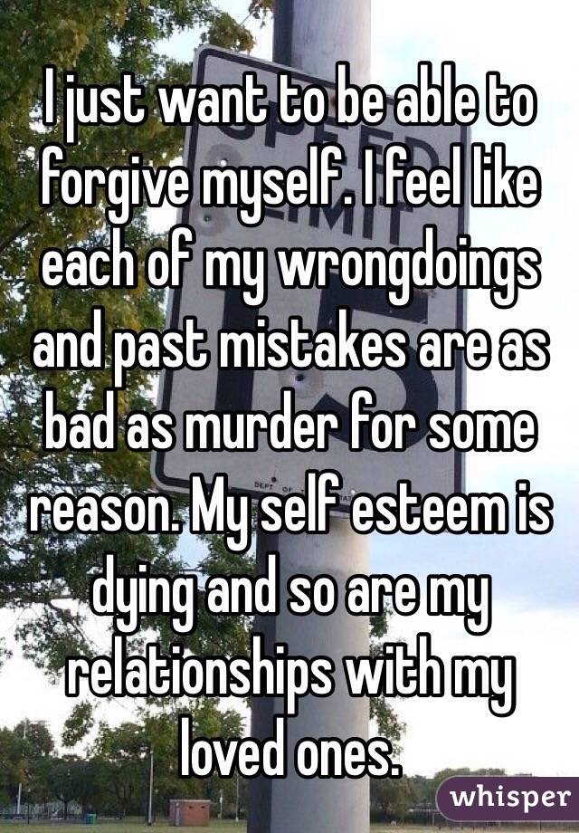 I just want to be able to forgive myself. I feel like each of my wrongdoings and past mistakes are as bad as murder for some reason. My self esteem is dying and so are my relationships with my loved ones.