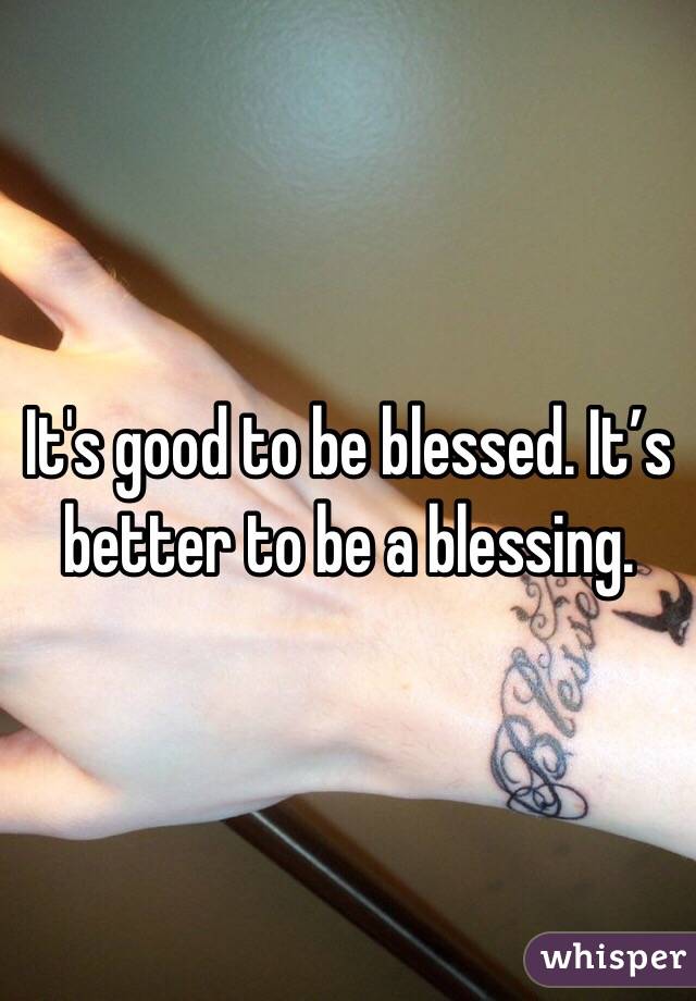 It's good to be blessed. It’s better to be a blessing.
