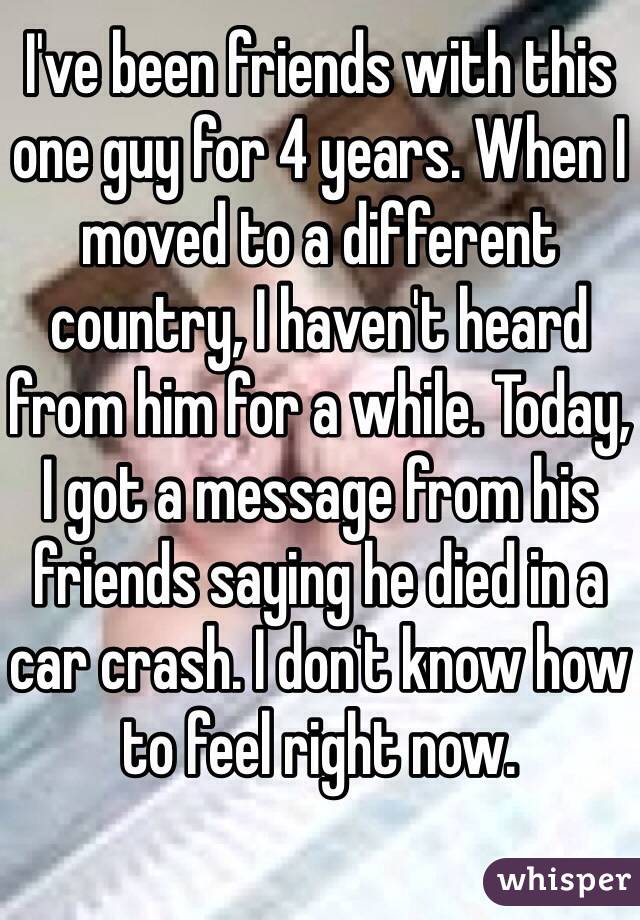 I've been friends with this one guy for 4 years. When I moved to a different country, I haven't heard from him for a while. Today, I got a message from his friends saying he died in a car crash. I don't know how to feel right now.