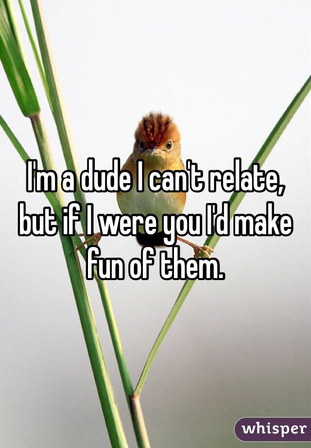 I'm a dude I can't relate, but if I were you I'd make fun of them.